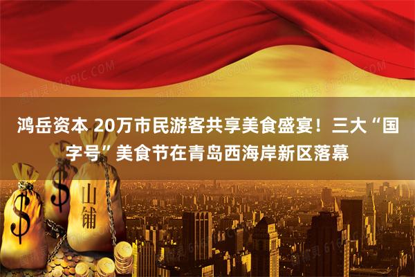 鸿岳资本 20万市民游客共享美食盛宴！三大“国字号”美食节在青岛西海岸新区落幕