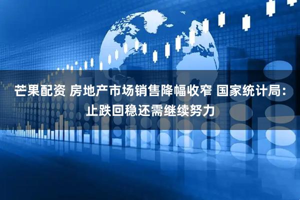 芒果配资 房地产市场销售降幅收窄 国家统计局：止跌回稳还需继续努力