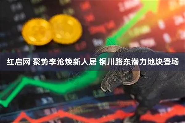 红启网 聚势李沧焕新人居 铜川路东潜力地块登场