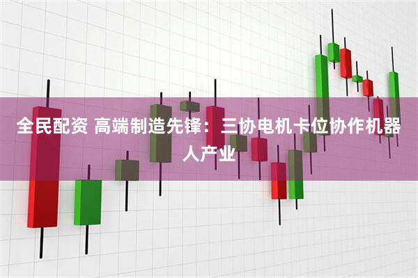 全民配资 高端制造先锋：三协电机卡位协作机器人产业