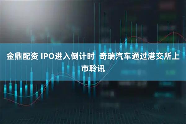 金鼎配资 IPO进入倒计时  奇瑞汽车通过港交所上市聆讯