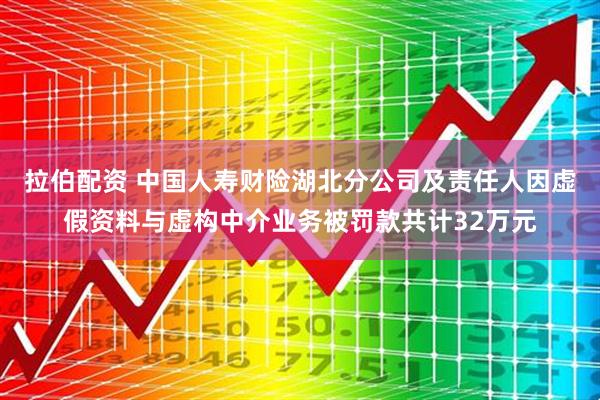 拉伯配资 中国人寿财险湖北分公司及责任人因虚假资料与虚构中介业务被罚款共计32万元