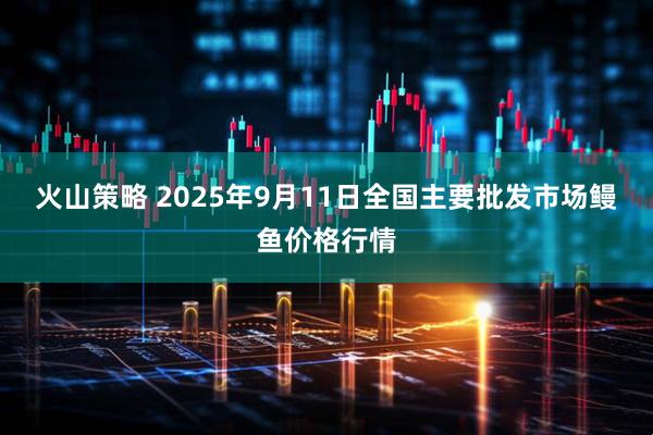 火山策略 2025年9月11日全国主要批发市场鳗鱼价格行情