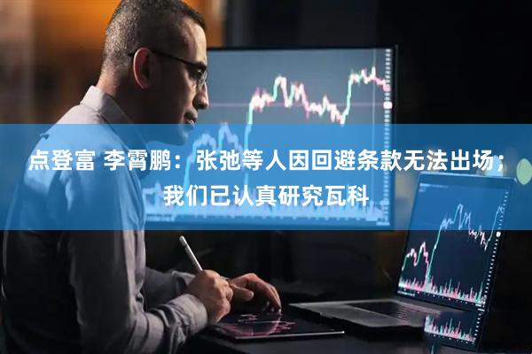 点登富 李霄鹏：张弛等人因回避条款无法出场；我们已认真研究瓦科