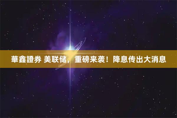 華鑫證券 美联储，重磅来袭！降息传出大消息