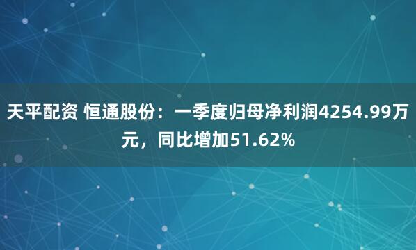 天平配资 恒通股份：一季度归母净利润4254.99万元，同比增加51.62%