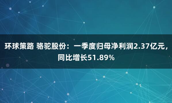 环球策路 骆驼股份：一季度归母净利润2.37亿元，同比增长51.89%