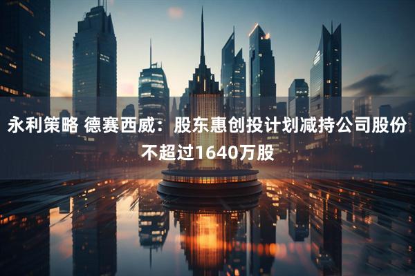 永利策略 德赛西威：股东惠创投计划减持公司股份不超过1640万股