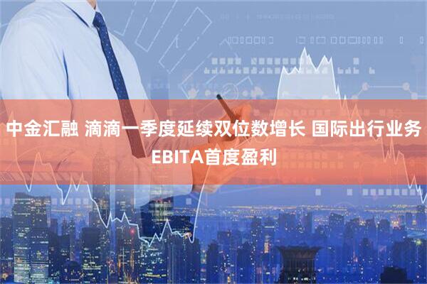 中金汇融 滴滴一季度延续双位数增长 国际出行业务EBITA首度盈利