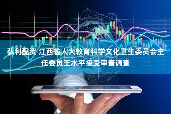 弘利配资 江西省人大教育科学文化卫生委员会主任委员王水平接受审查调查