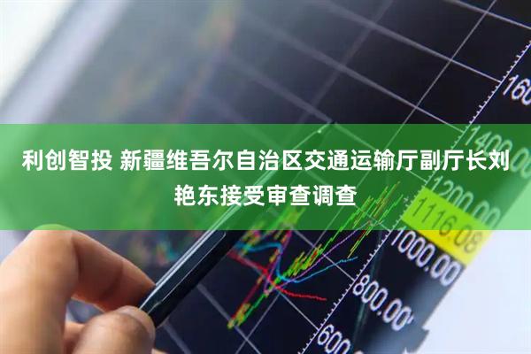 利创智投 新疆维吾尔自治区交通运输厅副厅长刘艳东接受审查调查