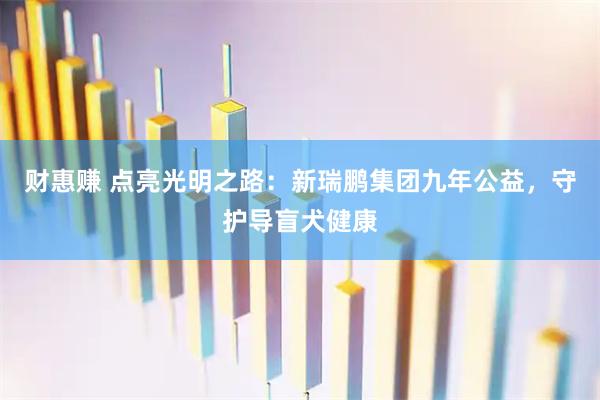 财惠赚 点亮光明之路：新瑞鹏集团九年公益，守护导盲犬健康