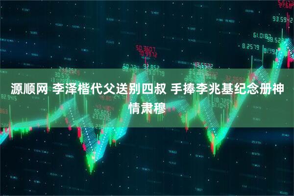 源顺网 李泽楷代父送别四叔 手捧李兆基纪念册神情肃穆