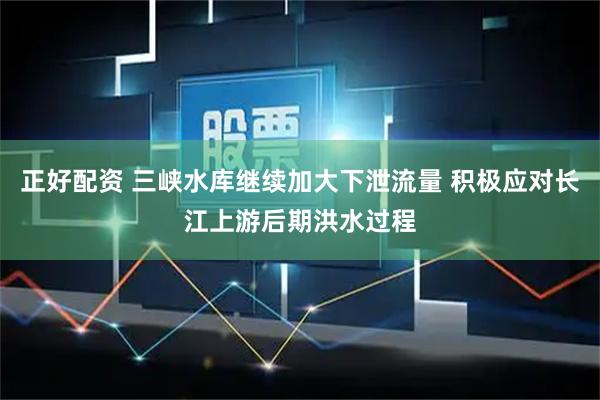 正好配资 三峡水库继续加大下泄流量 积极应对长江上游后期洪水过程
