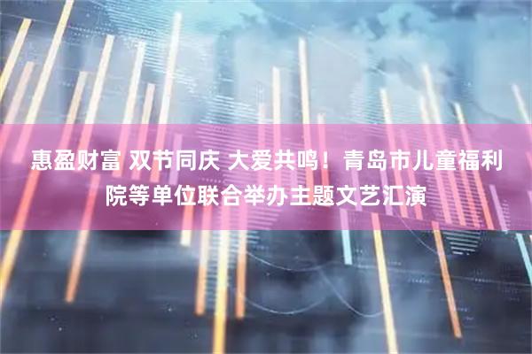 惠盈财富 双节同庆 大爱共鸣！青岛市儿童福利院等单位联合举办主题文艺汇演