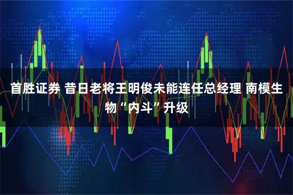 首胜证券 昔日老将王明俊未能连任总经理 南模生物“内斗”升级