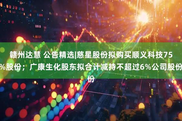 赣州达慧 公告精选|慈星股份拟购买顺义科技75%股份；广康生化股东拟合计减持不超过6%公司股份