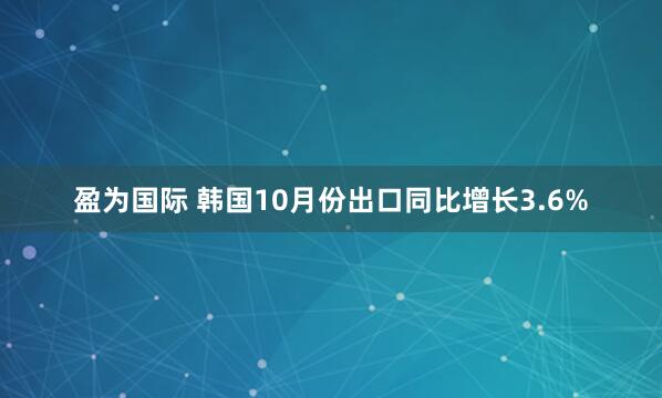 盈为国际 韩国10月份出口同比增长3.6%