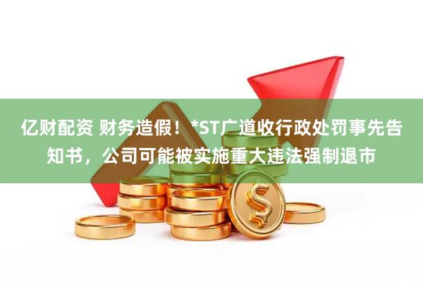 亿财配资 财务造假！*ST广道收行政处罚事先告知书，公司可能被实施重大违法强制退市
