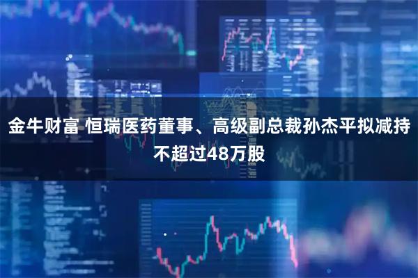 金牛财富 恒瑞医药董事、高级副总裁孙杰平拟减持不超过48万股