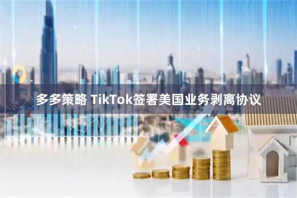 多多策略 TikTok签署美国业务剥离协议