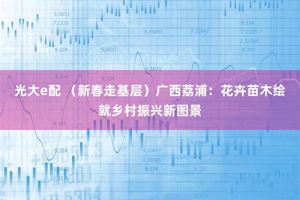 光大e配 （新春走基层）广西荔浦：花卉苗木绘就乡村振兴新图景