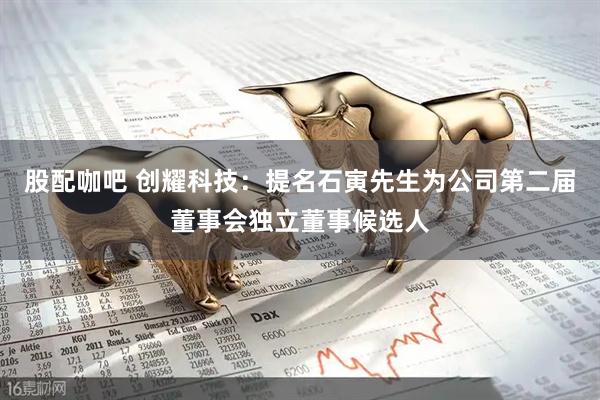 股配咖吧 创耀科技：提名石寅先生为公司第二届董事会独立董事候选人