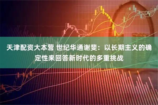 天津配资大本营 世纪华通谢斐：以长期主义的确定性来回答新时代的多重挑战