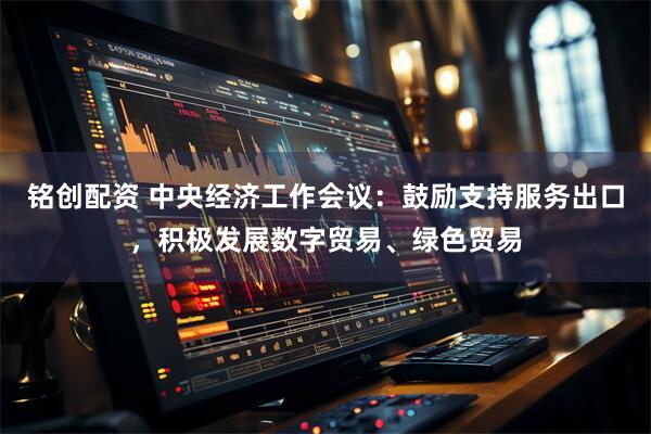 铭创配资 中央经济工作会议：鼓励支持服务出口，积极发展数字贸易、绿色贸易