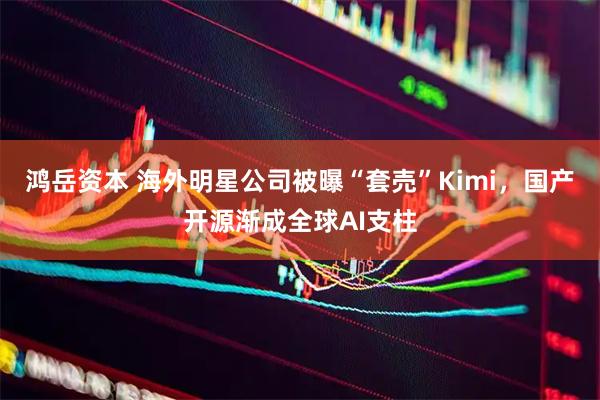 鸿岳资本 海外明星公司被曝“套売”Kimi,国产开源渐成全球AI支柱