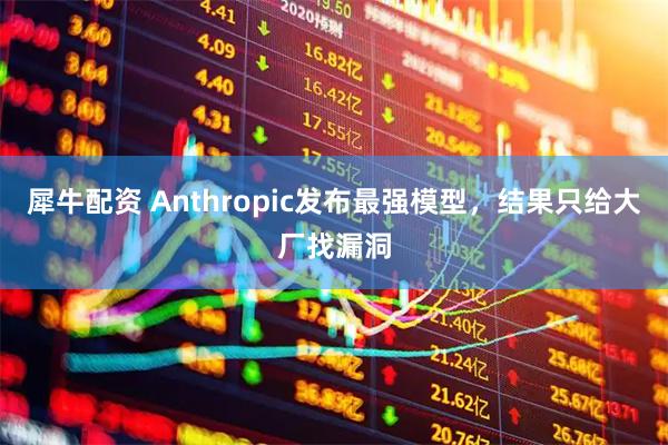 犀牛配资 Anthropic发布最强模型，结果只给大厂找漏洞