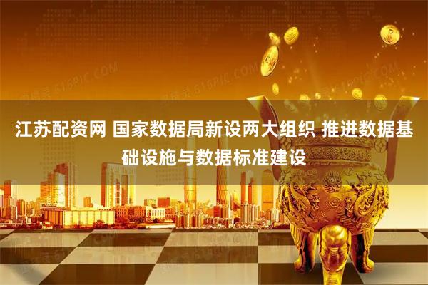 江苏配资网 国家数据局新设两大组织 推进数据基础设施与数据标准建设