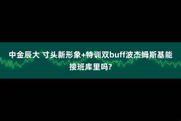 中金辰大 寸头新形象+特训双buff波杰姆斯基能接班库里吗?