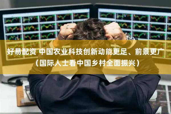 好易配资 中国农业科技创新动能更足、前景更广（国际人士看中国乡村全面振兴）